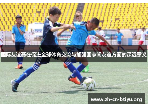 国际友谊赛在促进全球体育交流与加强国家间友谊方面的深远意义