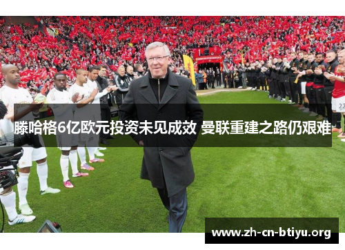 滕哈格6亿欧元投资未见成效 曼联重建之路仍艰难