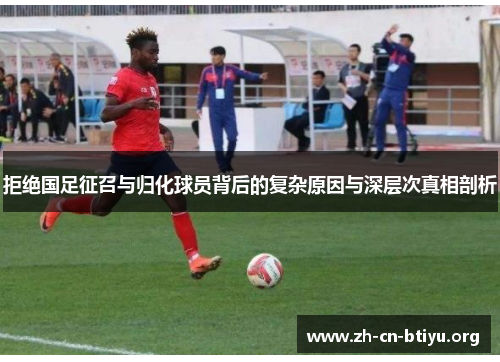 拒绝国足征召与归化球员背后的复杂原因与深层次真相剖析