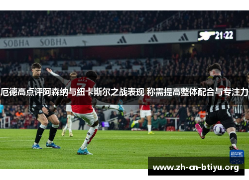 厄德高点评阿森纳与纽卡斯尔之战表现 称需提高整体配合与专注力