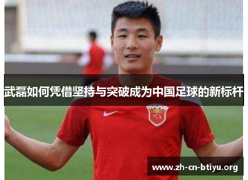 武磊如何凭借坚持与突破成为中国足球的新标杆