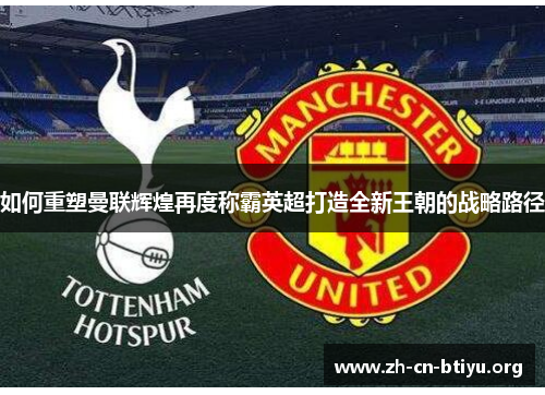 如何重塑曼联辉煌再度称霸英超打造全新王朝的战略路径 如何重塑曼联辉煌再度称霸英超打造全新王朝的战略路径