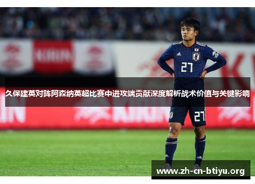 久保建英对阵阿森纳英超比赛中进攻端贡献深度解析战术价值与关键影响